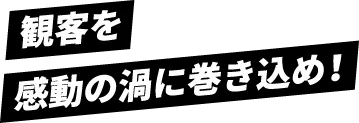 観客を感動の渦に巻き込め!
